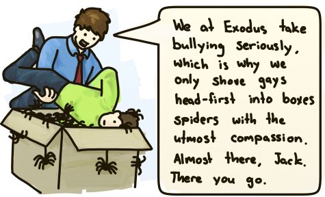 We at Exodus take bullying seriously, which is why we only shove gays head-first into boxes of spiders with utmost compassion. Almost there, Jack. There you go.